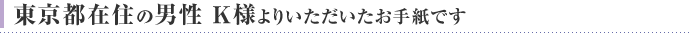 東京都在住の男性 K様よりいただいたお手紙です