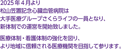 2025年4月より松山笠置記念心臓血管病院は大手医療グループさくらライフの一員となり、新体制での運営を開始致しました。医療体制・看護体制の強化を図り、より地域に信頼される医療機関を目指して参ります。